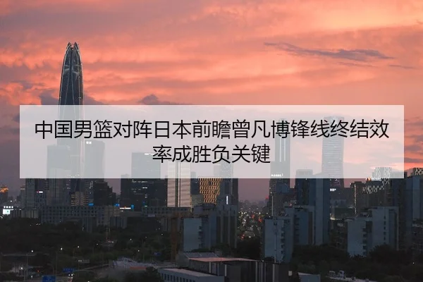 中国男篮对阵日本前瞻曾凡博锋线终结效率成胜负关键