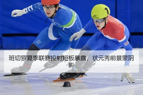 班切罗夏季联赛投射短板暴露，状元秀前景蒙阴影