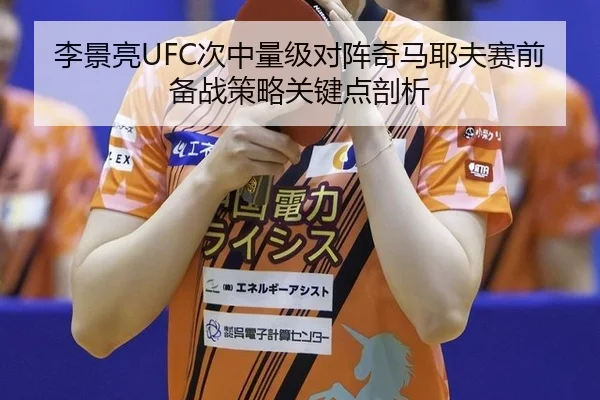 李景亮UFC次中量级对阵奇马耶夫赛前备战策略关键点剖析